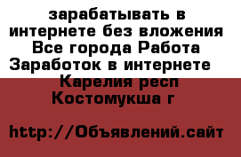 зарабатывать в интернете без вложения - Все города Работа » Заработок в интернете   . Карелия респ.,Костомукша г.